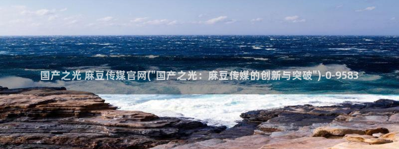 麻豆传媒官网玉米视频：国产之光 麻豆传媒官网(\